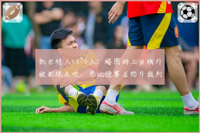 凯尔特人vs76人:塔图姆三分线外被犯规未吹,恩比德赛后怒斥裁判尺度双标