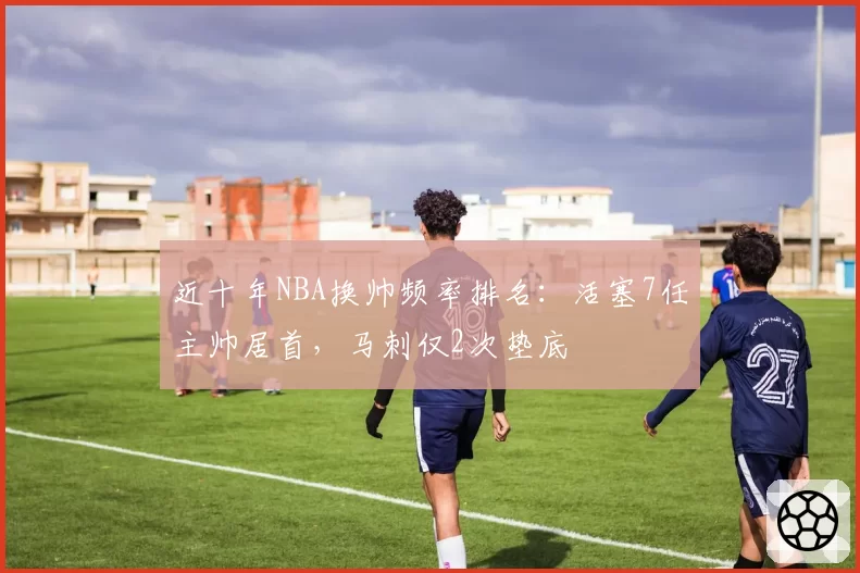 近十年NBA换帅频率排名：活塞7任主帅居首，马刺仅2次垫底