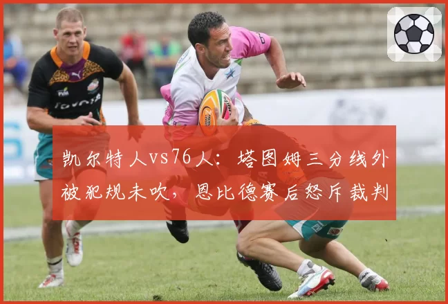 凯尔特人vs76人：塔图姆三分线外被犯规未吹，恩比德赛后怒斥裁判尺度双标