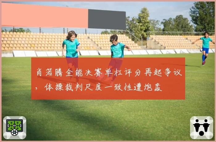 肖若腾全能决赛单杠评分再起争议，体操裁判尺度一致性遭炮轰
