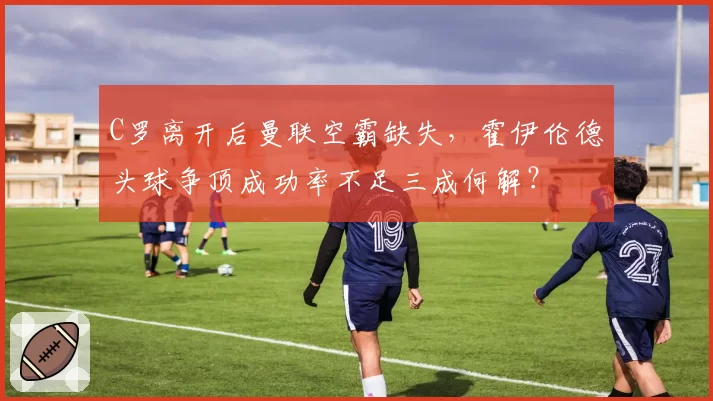 C罗离开后曼联空霸缺失,霍伊伦德头球争顶成功率不足三成何解?