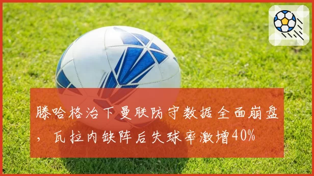 滕哈格治下曼联防守数据全面崩盘，瓦拉内缺阵后失球率激增40%