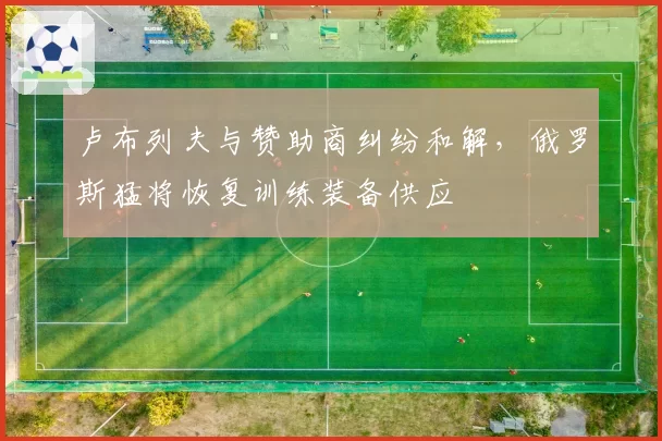 卢布列夫与赞助商纠纷和解，俄罗斯猛将恢复训练装备供应