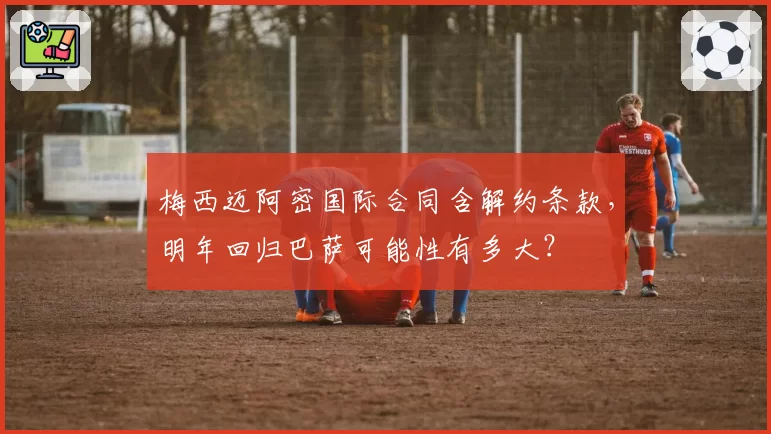 梅西迈阿密国际合同含解约条款，明年回归巴萨可能性有多大？