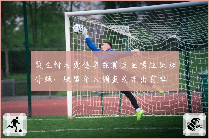 莫兰特与爱德华兹赛后互喷垃圾话升级,联盟介入调查或开出罚单