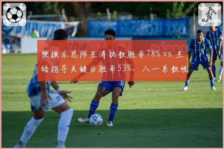 樊振东恩师王涛执教胜率78% vs 王皓指导关键分胜率53%，八一系教练传承对比鲜明