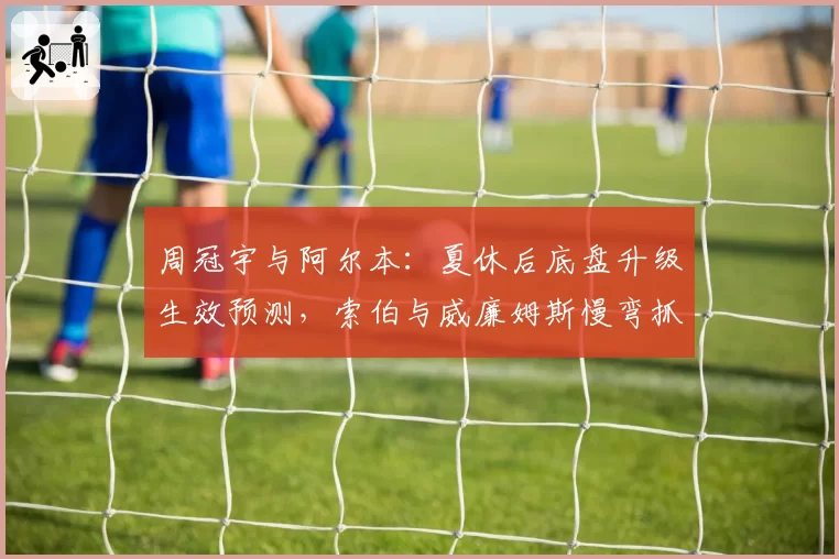 周冠宇与阿尔本：夏休后底盘升级生效预测，索伯与威廉姆斯慢弯抓地力提升幅度对比