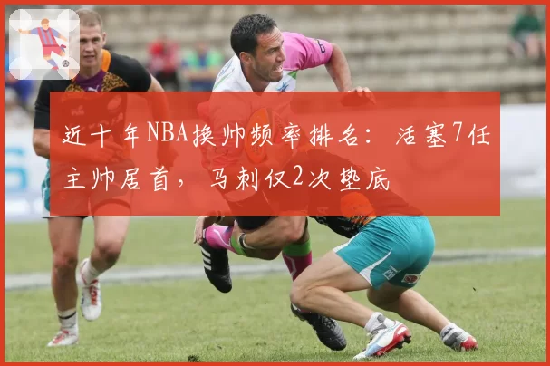 近十年NBA换帅频率排名：活塞7任主帅居首，马刺仅2次垫底