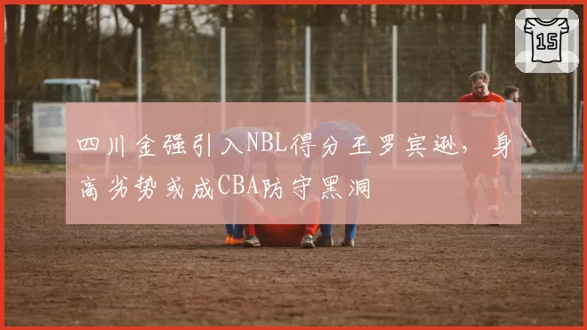 四川金强引入NBL得分王罗宾逊，身高劣势或成CBA防守黑洞