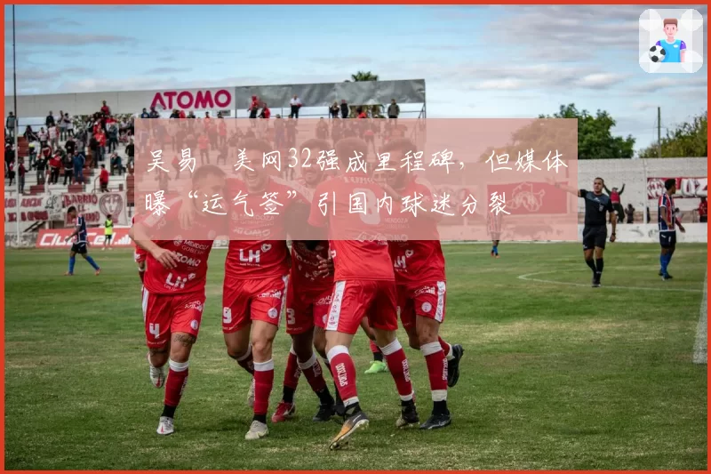 吴易昺美网32强成里程碑，但媒体曝“运气签”引国内球迷分裂