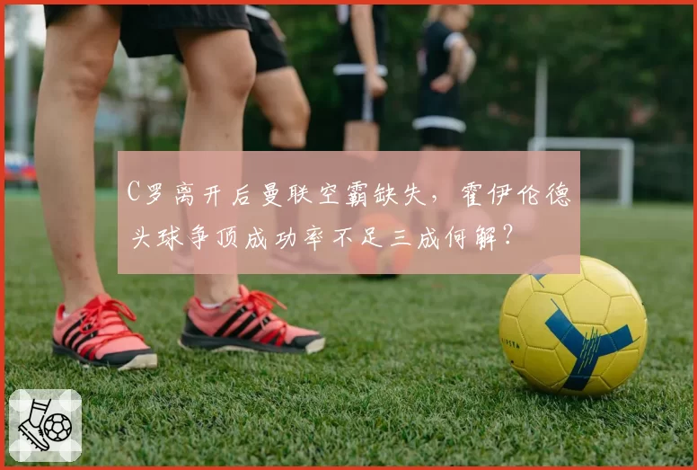 C罗离开后曼联空霸缺失，霍伊伦德头球争顶成功率不足三成何解？