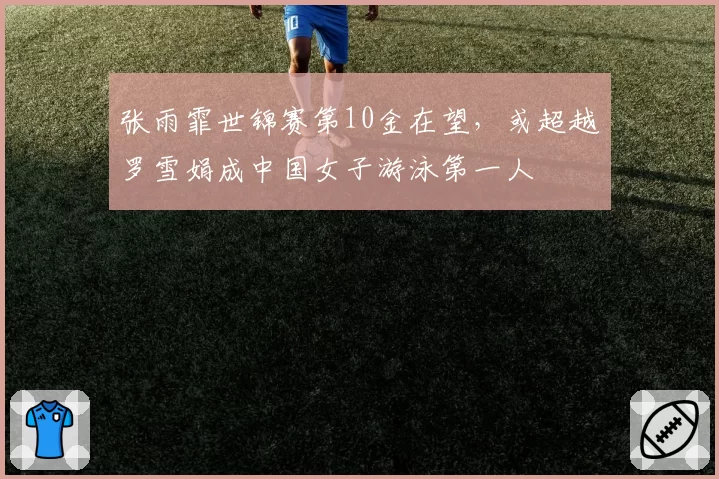 张雨霏世锦赛第10金在望,或超越罗雪娟成中国女子游泳第一人
