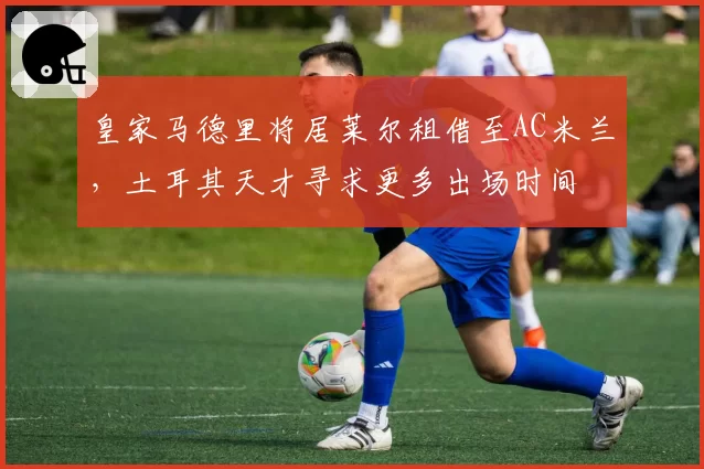 皇家马德里将居莱尔租借至AC米兰，土耳其天才寻求更多出场时间