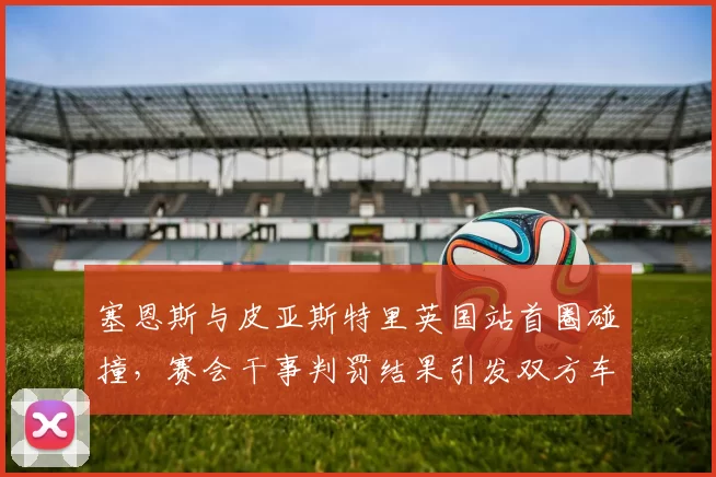 塞恩斯与皮亚斯特里英国站首圈碰撞,赛会干事判罚结果引发双方车队互呛