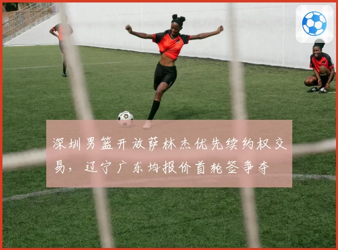 深圳男篮开放萨林杰优先续约权交易，辽宁广东均报价首轮签争夺