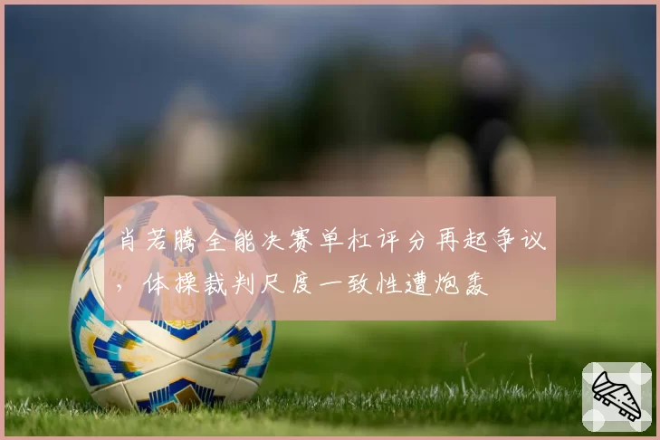 肖若腾全能决赛单杠评分再起争议，体操裁判尺度一致性遭炮轰