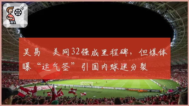 吴易昺美网32强成里程碑，但媒体曝“运气签”引国内球迷分裂