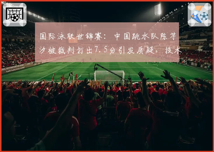 国际泳联世锦赛：中国跳水队陈芋汐被裁判打出7.5分引发质疑，技术动作评分标准是否应透明化？