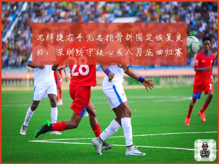 沈梓捷右手无名指骨折固定恢复良好，深圳防守核心或八月底回归赛场