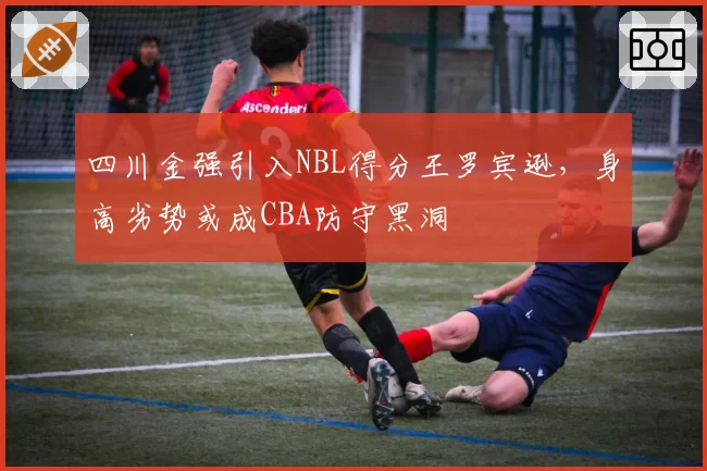 四川金强引入NBL得分王罗宾逊，身高劣势或成CBA防守黑洞