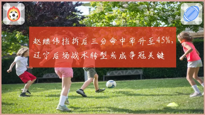 赵继伟挡拆后三分命中率升至45%,辽宁后场战术转型或成争冠关键