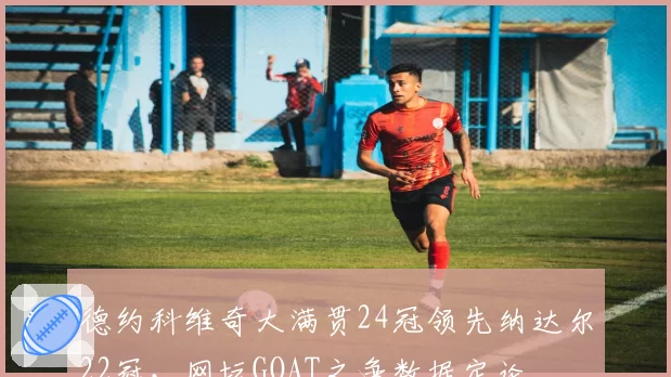 德约科维奇大满贯24冠领先纳达尔22冠，网坛GOAT之争数据定论
