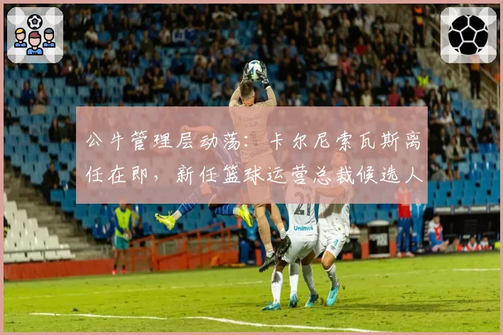 公牛管理层动荡：卡尔尼索瓦斯离任在即，新任篮球运营总裁候选人锁定安吉