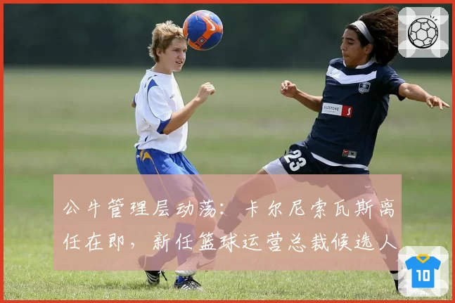 公牛管理层动荡：卡尔尼索瓦斯离任在即，新任篮球运营总裁候选人锁定安吉