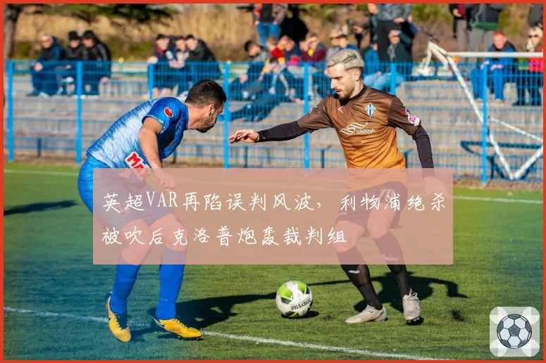 英超VAR再陷误判风波，利物浦绝杀被吹后克洛普炮轰裁判组