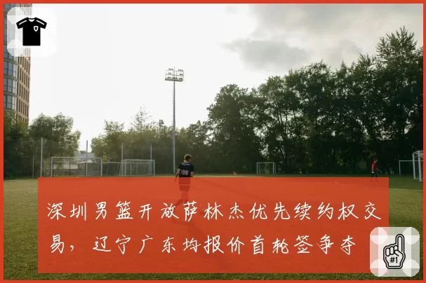 深圳男篮开放萨林杰优先续约权交易，辽宁广东均报价首轮签争夺