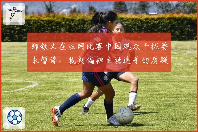 郑钦文在法网比赛中因观众干扰要求暂停，裁判偏袒主场选手的质疑声四起？