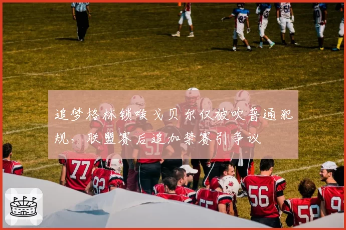 追梦格林锁喉戈贝尔仅被吹普通犯规，联盟赛后追加禁赛引争议