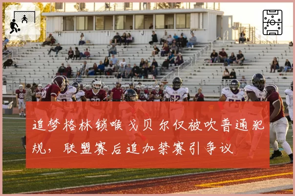 追梦格林锁喉戈贝尔仅被吹普通犯规，联盟赛后追加禁赛引争议