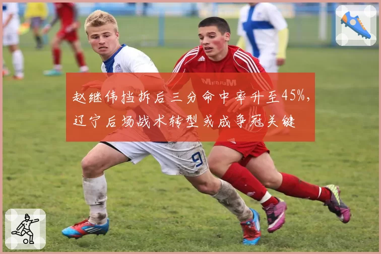 赵继伟挡拆后三分命中率升至45%，辽宁后场战术转型或成争冠关键
