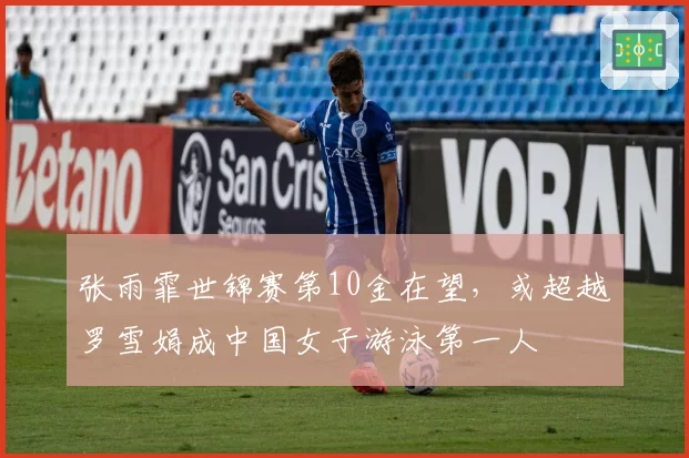 张雨霏世锦赛第10金在望,或超越罗雪娟成中国女子游泳第一人