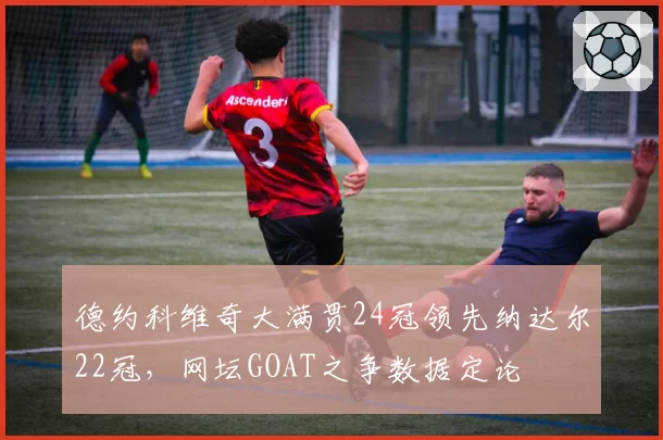 德约科维奇大满贯24冠领先纳达尔22冠，网坛GOAT之争数据定论