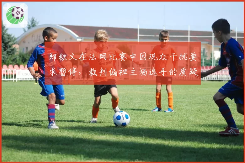 郑钦文在法网比赛中因观众干扰要求暂停，裁判偏袒主场选手的质疑声四起？