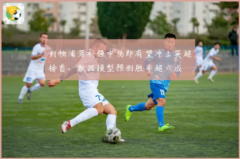 利物浦若补强中场即有望冲击英超榜首,数据模型预测胜率超六成