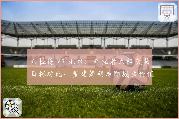 利拉德 vs 比尔：开拓者太阳交易目标对比，重建筹码与即战力价值谁更高？