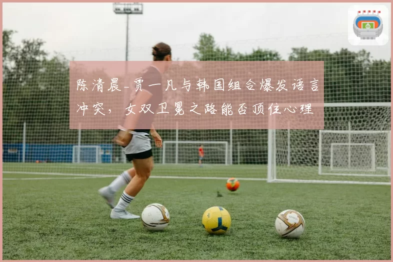 陈清晨_贾一凡与韩国组合爆发语言冲突,女双卫冕之路能否顶住心理压力?