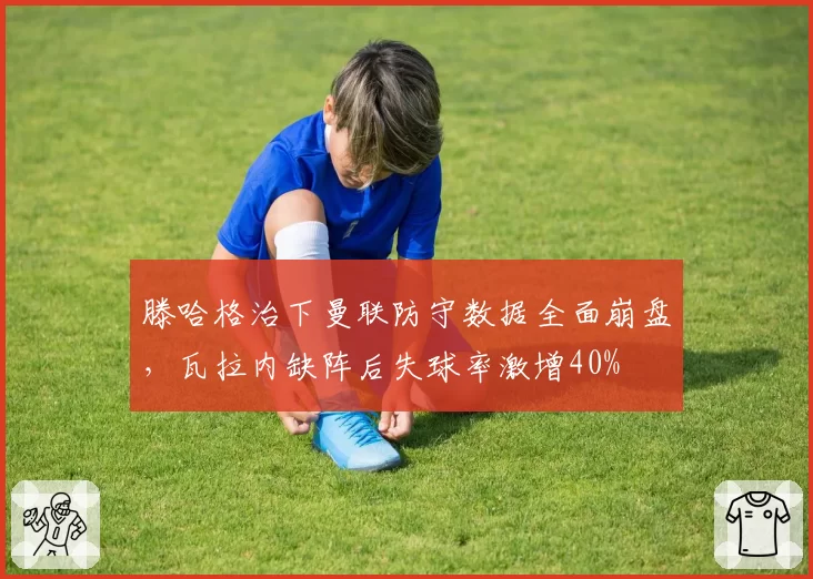 滕哈格治下曼联防守数据全面崩盘，瓦拉内缺阵后失球率激增40%