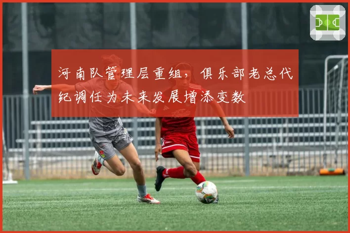 河南队管理层重组,俱乐部老总代纪调任为未来发展增添变数