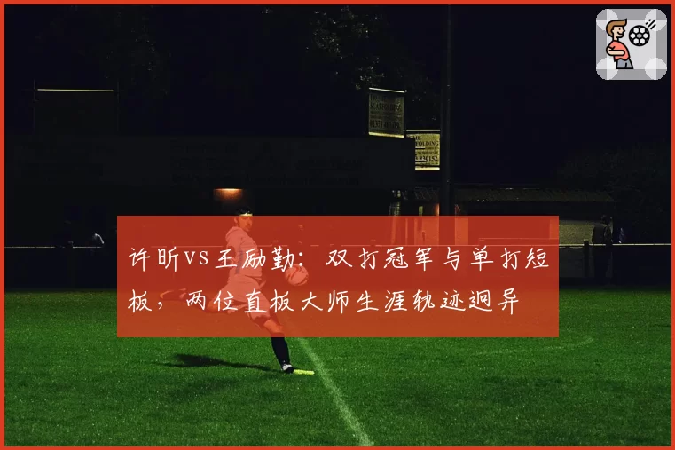许昕vs王励勤：双打冠军与单打短板，两位直板大师生涯轨迹迥异