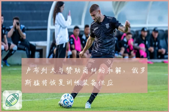 卢布列夫与赞助商纠纷和解,俄罗斯猛将恢复训练装备供应