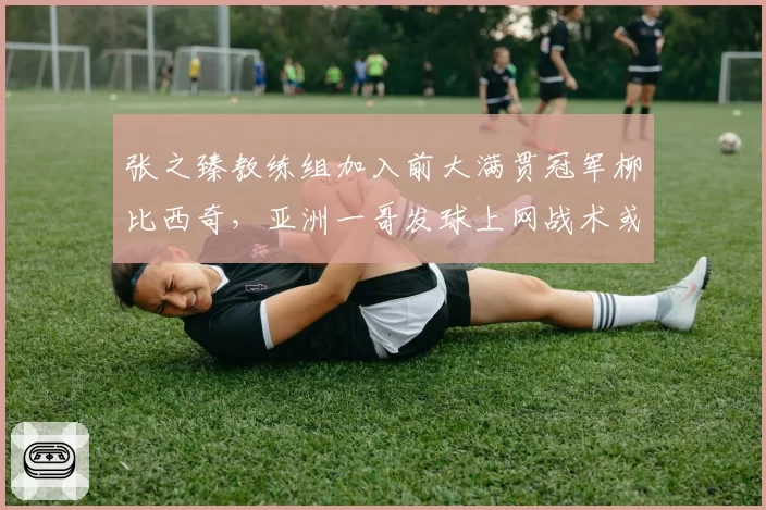 张之臻教练组加入前大满贯冠军柳比西奇，亚洲一哥发球上网战术或迎来革命